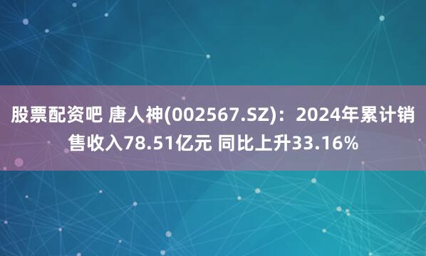 股票配资吧 唐人神(002567.SZ)：2024年累计销售收入78.51亿元 同比上升33.16%