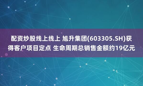 配资炒股线上线上 旭升集团(603305.SH)获得客户项目定点 生命周期总销售金额约19亿元