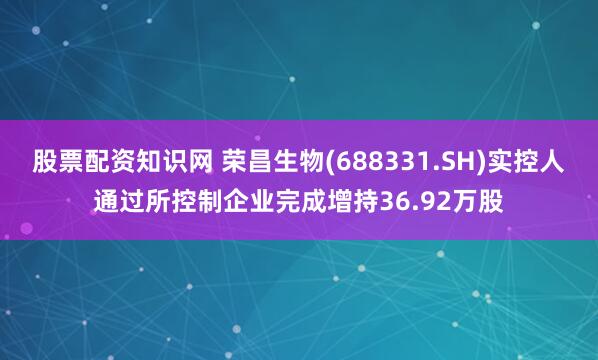 股票配资知识网 荣昌生物(688331.SH)实控人通过所控制企业完成增持36.92万股