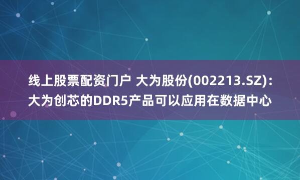 线上股票配资门户 大为股份(002213.SZ)：大为创芯的DDR5产品可以应用在数据中心