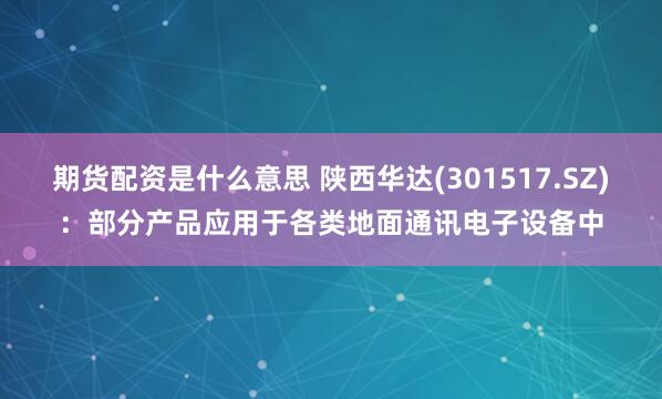 期货配资是什么意思 陕西华达(301517.SZ)：部分产品应用于各类地面通讯电子设备中