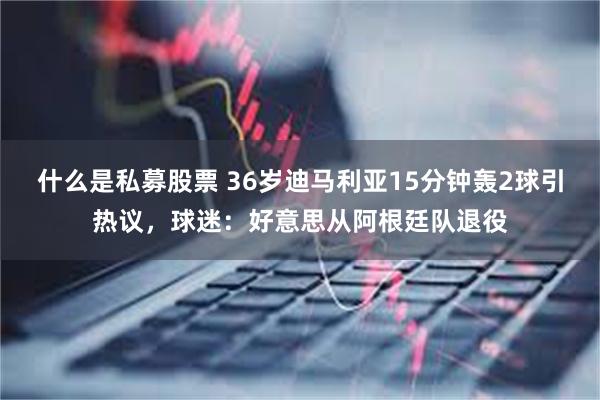 什么是私募股票 36岁迪马利亚15分钟轰2球引热议，球迷：好意思从阿根廷队退役