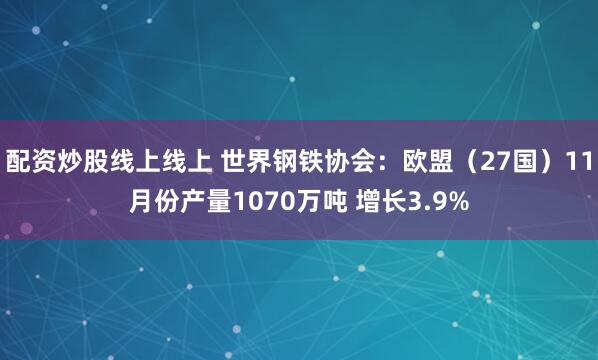 配资炒股线上线上 世界钢铁协会：欧盟（27国）11月份产量1070万吨 增长3.9%