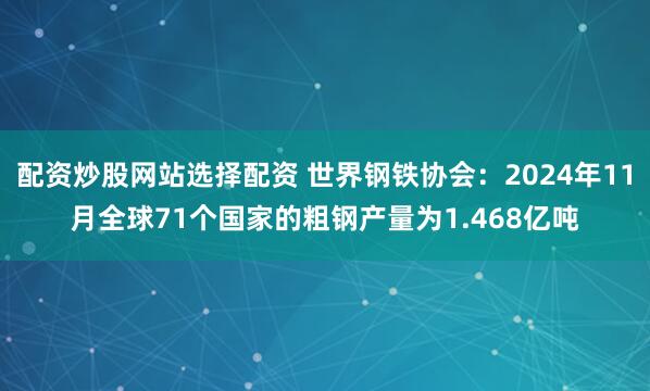 配资炒股网站选择配资 世界钢铁协会：2024年11月全球71个国家的粗钢产量为1.468亿吨