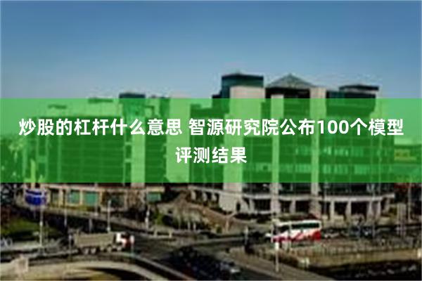 炒股的杠杆什么意思 智源研究院公布100个模型评测结果