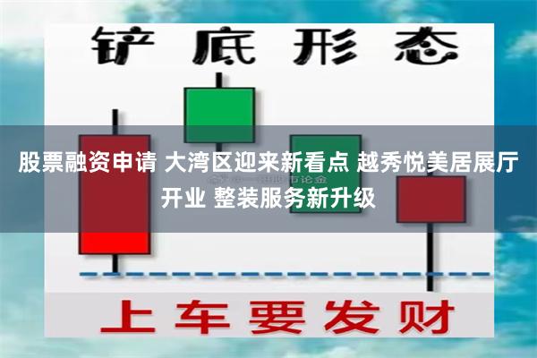 股票融资申请 大湾区迎来新看点 越秀悦美居展厅开业 整装服务新升级