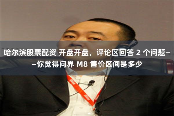 哈尔滨股票配资 开盘开盘，评论区回答 2 个问题——你觉得问界 M8 售价区间是多少