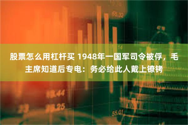 股票怎么用杠杆买 1948年一国军司令被俘，毛主席知道后专电：务必给此人戴上镣铐