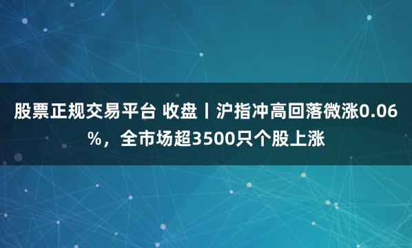 股票正规交易平台 收盘丨沪指冲高回落微涨0.06%，全市场超3500只个股上涨