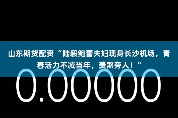 山东期货配资 “陆毅鲍蕾夫妇现身长沙机场，青春活力不减当年，羡煞旁人！”