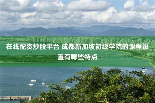 在线配资炒股平台 成都新加坡初级学院的课程设置有哪些特点