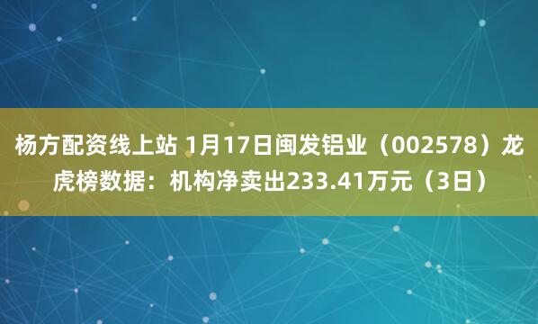 杨方配资线上站 1月17日闽发铝业（002578）龙虎榜数据：机构净卖出233.41万元（3日）