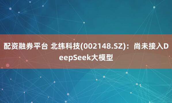 配资融券平台 北纬科技(002148.SZ)：尚未接入DeepSeek大模型