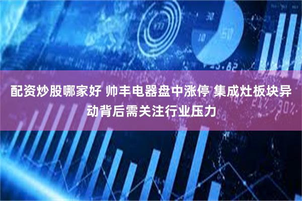 配资炒股哪家好 帅丰电器盘中涨停 集成灶板块异动背后需关注行业压力