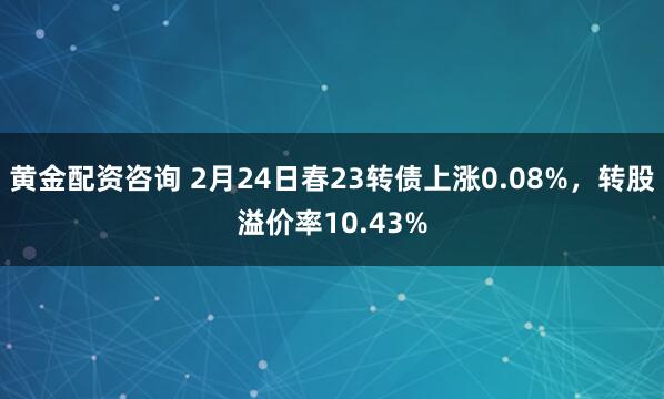 黄金配资咨询 2月24日春23转债上涨0.08%，转股溢价率10.43%