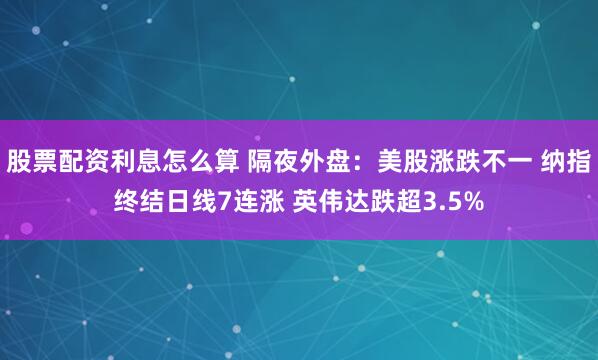 股票配资利息怎么算 隔夜外盘：美股涨跌不一 纳指终结日线7连涨 英伟达跌超3.5%