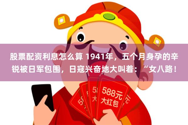 股票配资利息怎么算 1941年，五个月身孕的辛锐被日军包围，日寇兴奋地大叫着：“女八路！