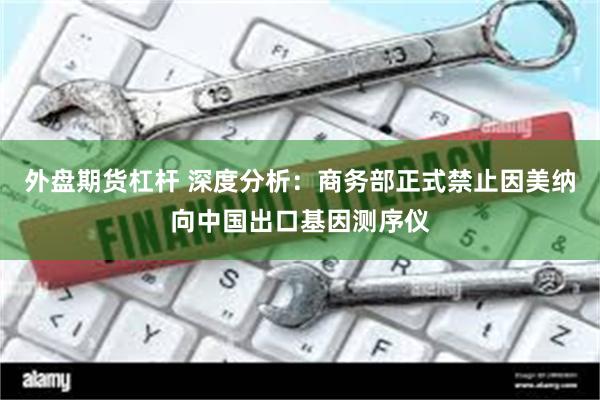 外盘期货杠杆 深度分析：商务部正式禁止因美纳向中国出口基因测序仪