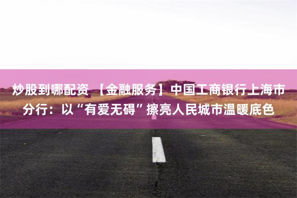 炒股到哪配资 【金融服务】中国工商银行上海市分行：以“有爱无碍”擦亮人民城市温暖底色