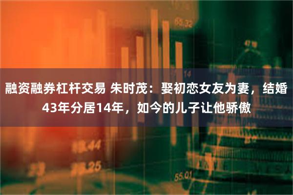 融资融券杠杆交易 朱时茂：娶初恋女友为妻，结婚43年分居14年，如今的儿子让他骄傲