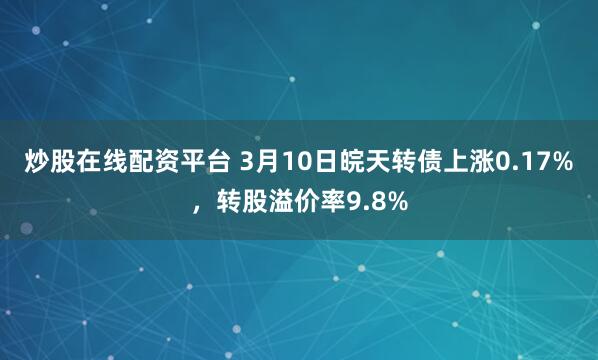 炒股在线配资平台 3月10日皖天转债上涨0.17%，转股溢价率9.8%