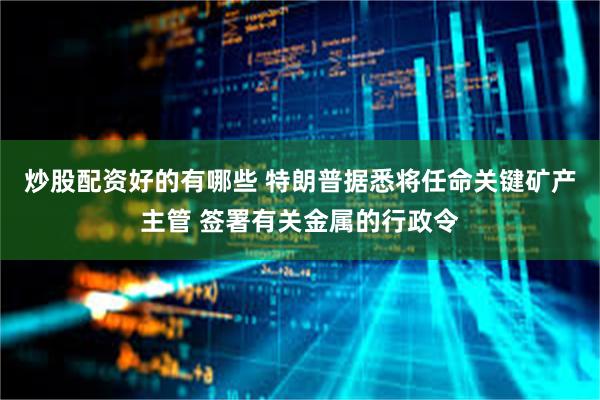 炒股配资好的有哪些 特朗普据悉将任命关键矿产主管 签署有关金属的行政令