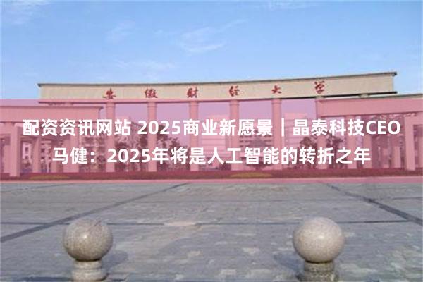 配资资讯网站 2025商业新愿景｜晶泰科技CEO马健：2025年将是人工智能的转折之年