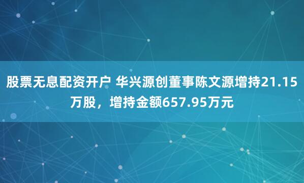 股票无息配资开户 华兴源创董事陈文源增持21.15万股，增持金额657.95万元