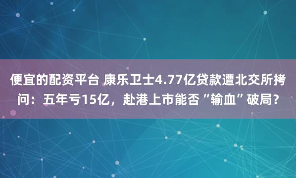 便宜的配资平台 康乐卫士4.77亿贷款遭北交所拷问：五年亏15亿，赴港上市能否“输血”破局？